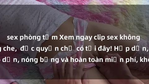sex phòng tắm Xem ngay clip sex không che cực hot, không che,  độc quyền chỉ có tại đây! Hấp dẫn, nóng bỏng và hoàn toàn miễn phí, không thể bỏ qua!