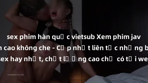 sex phim hàn quốc vietsub Xem phim jav hd miễn phí đỉnh cao không che - Cập nhật liên tục những bộ phim sex hay nhất, chất lượng cao chỉ có tại website chuyên nghiệp hàng đầu.