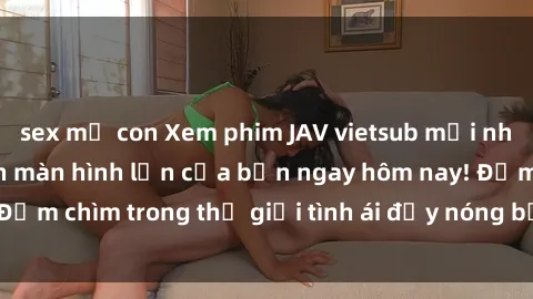 sex mẹ con Xem phim JAV vietsub mới nhất và hấp dẫn trên màn hình lớn của bạn ngay hôm nay! Đắm chìm trong thế giới tình ái đầy nóng bỏng và kích thích.