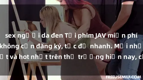 sex người da đen Tải phim JAV miễn phí chất lượng cao, không cần đăng ký, tốc độ nhanh. Mới nhất và hot nhất trên thị trường hiện nay, cập nhật hàng ngày.