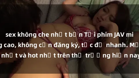 sex không che nhật bản Tải phim JAV miễn phí chất lượng cao, không cần đăng ký, tốc độ nhanh. Mới nhất và hot nhất trên thị trường hiện nay, cập nhật hàng ngày.