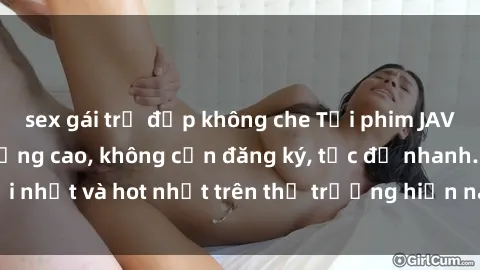 sex gái trẻ đẹp không che Tải phim JAV miễn phí chất lượng cao, không cần đăng ký, tốc độ nhanh. Mới nhất và hot nhất trên thị trường hiện nay, cập nhật hàng ngày.