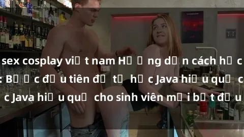sex cosplay việt nam Hướng dẫn cách học Java cho sinh viên: Bước đầu tiên để tự học Java hiệu quả cho sinh viên mới bắt đầu là gì?