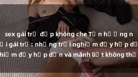 sex gái trẻ đẹp không che Tận hưởng niềm vui của sex với gái trẻ: những trải nghiệm đầy hấp dẫn và mãnh liệt không thể bỏ lỡ