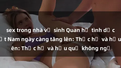 sex trong nhà vệ sinh Quan hệ tình dục của nữ sinh Việt Nam ngày càng tăng lên: Thực hư và hậu quả không ngờ