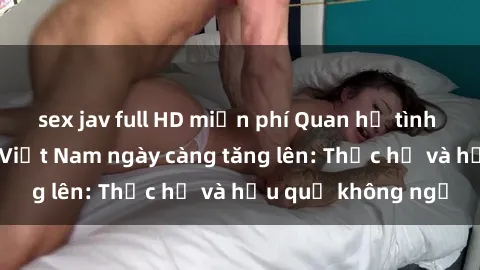 sex jav full HD miễn phí Quan hệ tình dục của nữ sinh Việt Nam ngày càng tăng lên: Thực hư và hậu quả không ngờ
