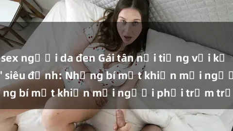 sex người da đen Gái tân nổi tiếng với kỹ năng 'làm tình' siêu đỉnh: Những bí mật khiến mọi người phải trầm trồ