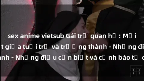sex anime vietsub Gái trẻ quan hệ: Mối quan hệ khác biệt giữa tuổi trẻ và trưởng thành - Những điều cần biết và cảnh báo từ chuyên gia