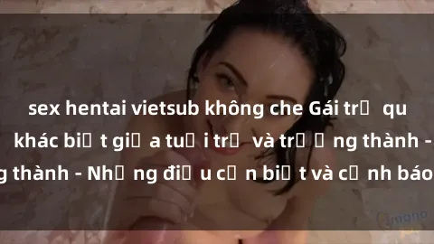 sex hentai vietsub không che Gái trẻ quan hệ: Mối quan hệ khác biệt giữa tuổi trẻ và trưởng thành - Những điều cần biết và cảnh báo từ chuyên gia