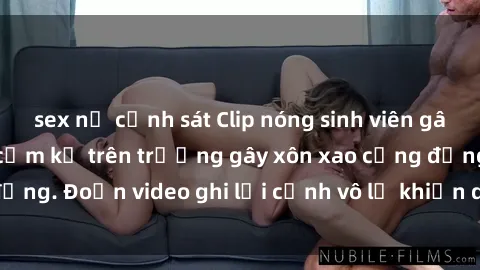 sex nữ cảnh sát Clip nóng sinh viên gây sốc: Hành động cấm kỵ trên trường gây xôn xao cộng đồng. Đoạn video ghi lại cảnh vô lễ khiến dư luận bức xúc.