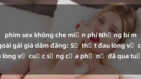phim sex không che miễn phí Những bí mật đằng sau vẻ ngoài gái già dâm đãng: Sự thật đau lòng về cuộc sống của phụ nữ đã qua tuổi thanh xuân