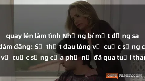 quay lén làm tình Những bí mật đằng sau vẻ ngoài gái già dâm đãng: Sự thật đau lòng về cuộc sống của phụ nữ đã qua tuổi thanh xuân