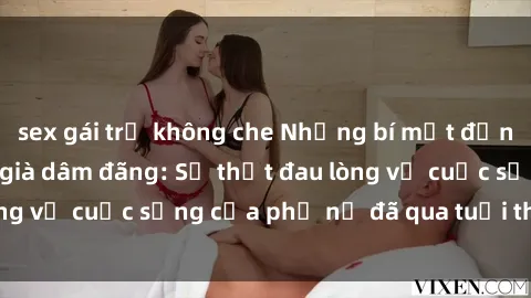 sex gái trẻ không che Những bí mật đằng sau vẻ ngoài gái già dâm đãng: Sự thật đau lòng về cuộc sống của phụ nữ đã qua tuổi thanh xuân
