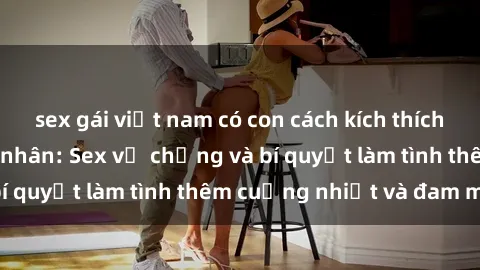 sex gái việt nam có con cách kích thích đam mê trong hôn nhân: Sex vợ chồng và bí quyết làm tình thêm cuồng nhiệt và đam mê