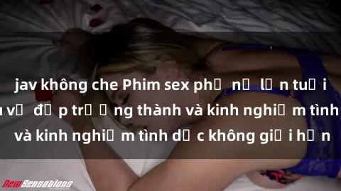 jav không che Phim sex phụ nữ lớn tuổi: Sức hút đằng sau vẻ đẹp trưởng thành và kinh nghiệm tình dục không giới hạn