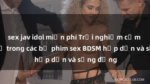 sex jav idol miễn phí Trải nghiệm cảm giác mới lạ trong các bộ phim sex BDSM hấp dẫn và sống động
