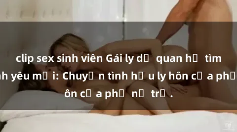 clip sex sinh viên Gái ly dị quan hệ tìm kiếm tình yêu mới: Chuyện tình hậu ly hôn của phụ nữ trẻ.