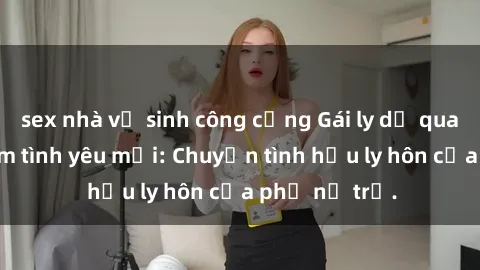 sex nhà vệ sinh công cộng Gái ly dị quan hệ tìm kiếm tình yêu mới: Chuyện tình hậu ly hôn của phụ nữ trẻ.