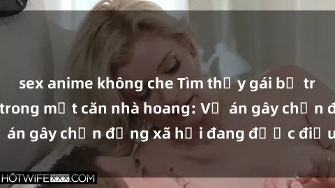 sex anime không che Tìm thấy gái bị trói và bị hiếp dâm trong một căn nhà hoang: Vụ án gây chấn động xã hội đang được điều tra vào.