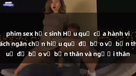 phim sex học sinh Hậu quả của hành vi bạo dâm sex và cách ngăn chặn hiệu quả để bảo vệ bản thân và người thân
