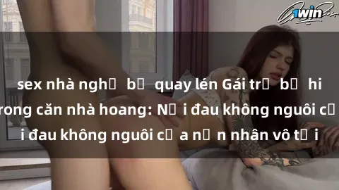 sex nhà nghỉ bị quay lén Gái trẻ bị hiếp dâm bạo lực trong căn nhà hoang: Nỗi đau không nguôi của nạn nhân vô tội