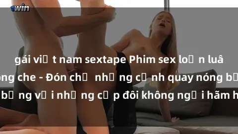 gái việt nam sextape Phim sex loạn luân đầy kích thích không che - Đón chờ những cảnh quay nóng bỏng với những cặp đôi không ngại hãm hiếp gia đình trong lòng