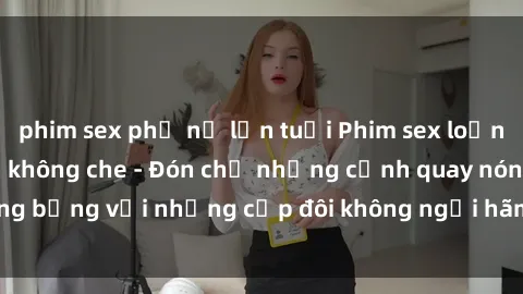 phim sex phụ nữ lớn tuổi Phim sex loạn luân đầy kích thích không che - Đón chờ những cảnh quay nóng bỏng với những cặp đôi không ngại hãm hiếp gia đình trong lòng