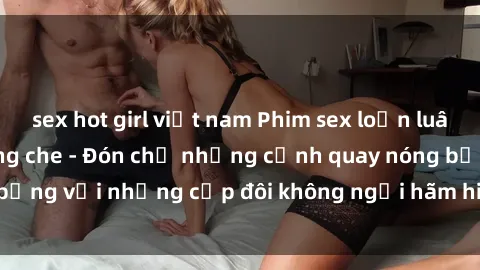 sex hot girl việt nam Phim sex loạn luân đầy kích thích không che - Đón chờ những cảnh quay nóng bỏng với những cặp đôi không ngại hãm hiếp gia đình trong lòng