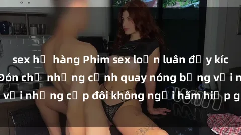 sex họ hàng Phim sex loạn luân đầy kích thích không che - Đón chờ những cảnh quay nóng bỏng với những cặp đôi không ngại hãm hiếp gia đình trong lòng
