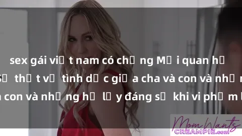 sex gái việt nam có chồng Mối quan hệ giữa cha và con: Sự thật về tình dục giữa cha và con và những hệ lụy đáng sợ khi vi phạm luật pháp.