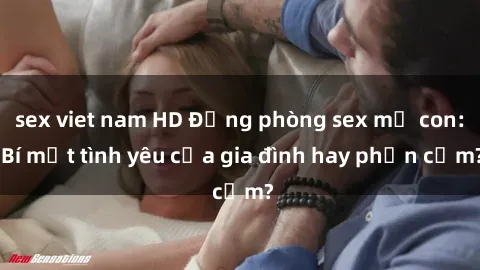 sex viet nam HD Động phòng sex mẹ con: Bí mật tình yêu của gia đình hay phản cảm?
