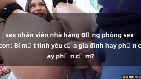 sex nhân viên nhà hàng Động phòng sex mẹ con: Bí mật tình yêu của gia đình hay phản cảm?