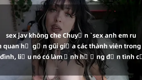 sex jav không che Chuyện `sex anh em ruột` - Đề cập đến quan hệ gần gũi giữa các thành viên trong gia đình, liệu nó có làm ảnh hưởng đến tình cảm gia đình hay không?