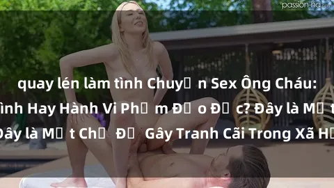 quay lén làm tình Chuyện Sex Ông Cháu: Mối Quan Hệ Gia Đình Hay Hành Vi Phạm Đạo Đức? Đây là Một Chủ Đề Gây Tranh Cãi Trong Xã Hội Hiện Nay.