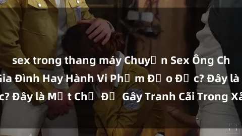 sex trong thang máy Chuyện Sex Ông Cháu: Mối Quan Hệ Gia Đình Hay Hành Vi Phạm Đạo Đức? Đây là Một Chủ Đề Gây Tranh Cãi Trong Xã Hội Hiện Nay.