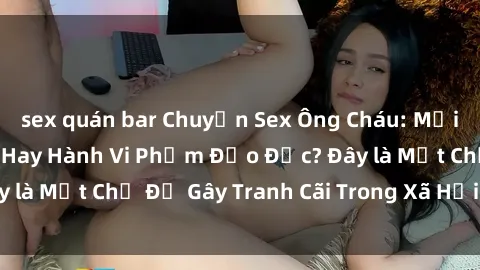 sex quán bar Chuyện Sex Ông Cháu: Mối Quan Hệ Gia Đình Hay Hành Vi Phạm Đạo Đức? Đây là Một Chủ Đề Gây Tranh Cãi Trong Xã Hội Hiện Nay.