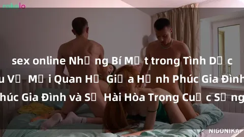 sex online Những Bí Mật trong Tình Dục Gia Đình: Tìm Hiểu Về Mối Quan Hệ Giữa Hạnh Phúc Gia Đình và Sự Hài Hòa Trong Cuộc Sống Tình Dục