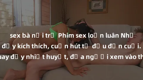 sex bà nội trợ Phim sex loạn luân Nhật Bản: Hành động đầy kích thích, cuốn hút từ đầu đến cuối. Những cảnh quay đầy nhiệt huyết, đưa người xem vào thế giới độc đáo của tình thân. Đừng bỏ lỡ!