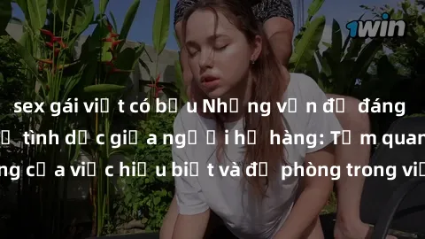 sex gái việt có bầu Những vấn đề đáng quan tâm về quan hệ tình dục giữa người họ hàng: Tầm quan trọng của việc hiểu biết và đề phòng trong việc tiếp xúc trong gia đình.