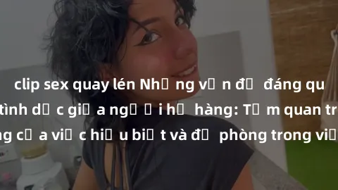 clip sex quay lén Những vấn đề đáng quan tâm về quan hệ tình dục giữa người họ hàng: Tầm quan trọng của việc hiểu biết và đề phòng trong việc tiếp xúc trong gia đình.