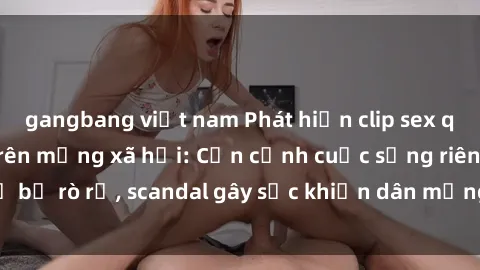 gangbang việt nam Phát hiện clip sex quay lén hot nhất trên mạng xã hội: Cận cảnh cuộc sống riêng tư bị rò rỉ, scandal gây sốc khiến dân mạng không khỏi bàng hoàng