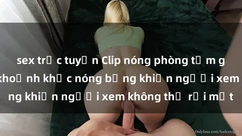 sex trực tuyến Clip nóng phòng tắm gây sốt: Cận cảnh khoảnh khắc nóng bỏng khiến người xem không thể rời mắt