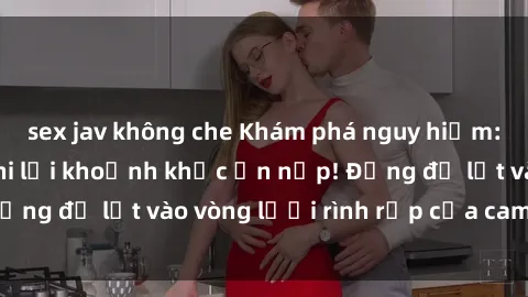 sex jav không che Khám phá nguy hiểm: sex camera ẩn ghi lại khoảnh khắc ẩn nấp! Đừng để lọt vào vòng lưới rình rập của camera ẩn!