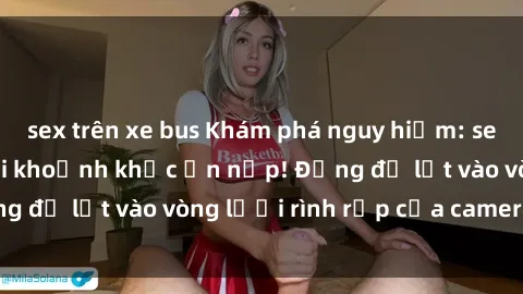 sex trên xe bus Khám phá nguy hiểm: sex camera ẩn ghi lại khoảnh khắc ẩn nấp! Đừng để lọt vào vòng lưới rình rập của camera ẩn!