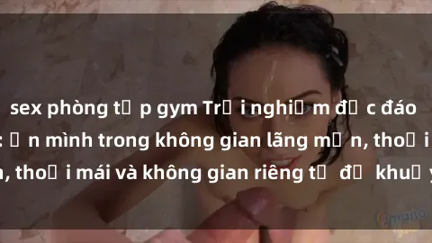 sex phòng tập gym Trải nghiệm độc đáo tại sex nhà nghỉ: ẩn mình trong không gian lãng mạn, thoải mái và không gian riêng tư để khuấy động tình ái.
