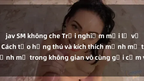 jav SM không che Trải nghiệm mới lạ với sex phòng tắm - Cách tạo hứng thú và kích thích mạnh mẽ trong không gian vô cùng gợi cảm và lãng mạn