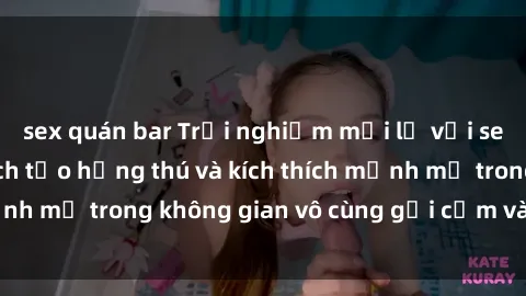 sex quán bar Trải nghiệm mới lạ với sex phòng tắm - Cách tạo hứng thú và kích thích mạnh mẽ trong không gian vô cùng gợi cảm và lãng mạn