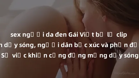 sex người da đen Gái Việt bị lộ clip sex khiến dư luận dậy sóng, người dân bức xúc và phản đối gay gắt. Sự việc khiến cộng đồng mạng dậy sóng và yêu cầu xử lý nghiêm ngặt.