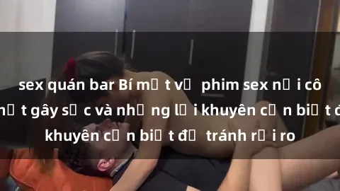 sex quán bar Bí mật về phim sex nơi công cộng: Sự thật gây sốc và những lời khuyên cần biết để tránh rủi ro