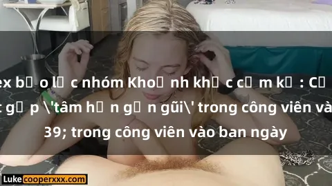 sex bạo lực nhóm Khoảnh khắc cấm kỵ: Cặp đôi bị bắt gặp 'tâm hồn gần gũi' trong công viên vào ban ngày
